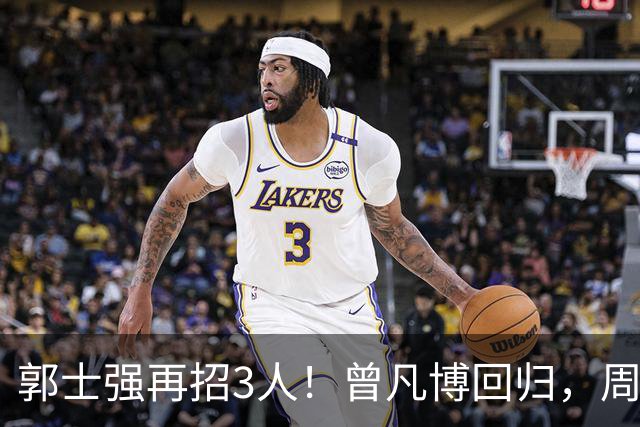 郭士强再招3人！曾凡博回归，周琦缺席，胡明轩徐杰双双被辞退
